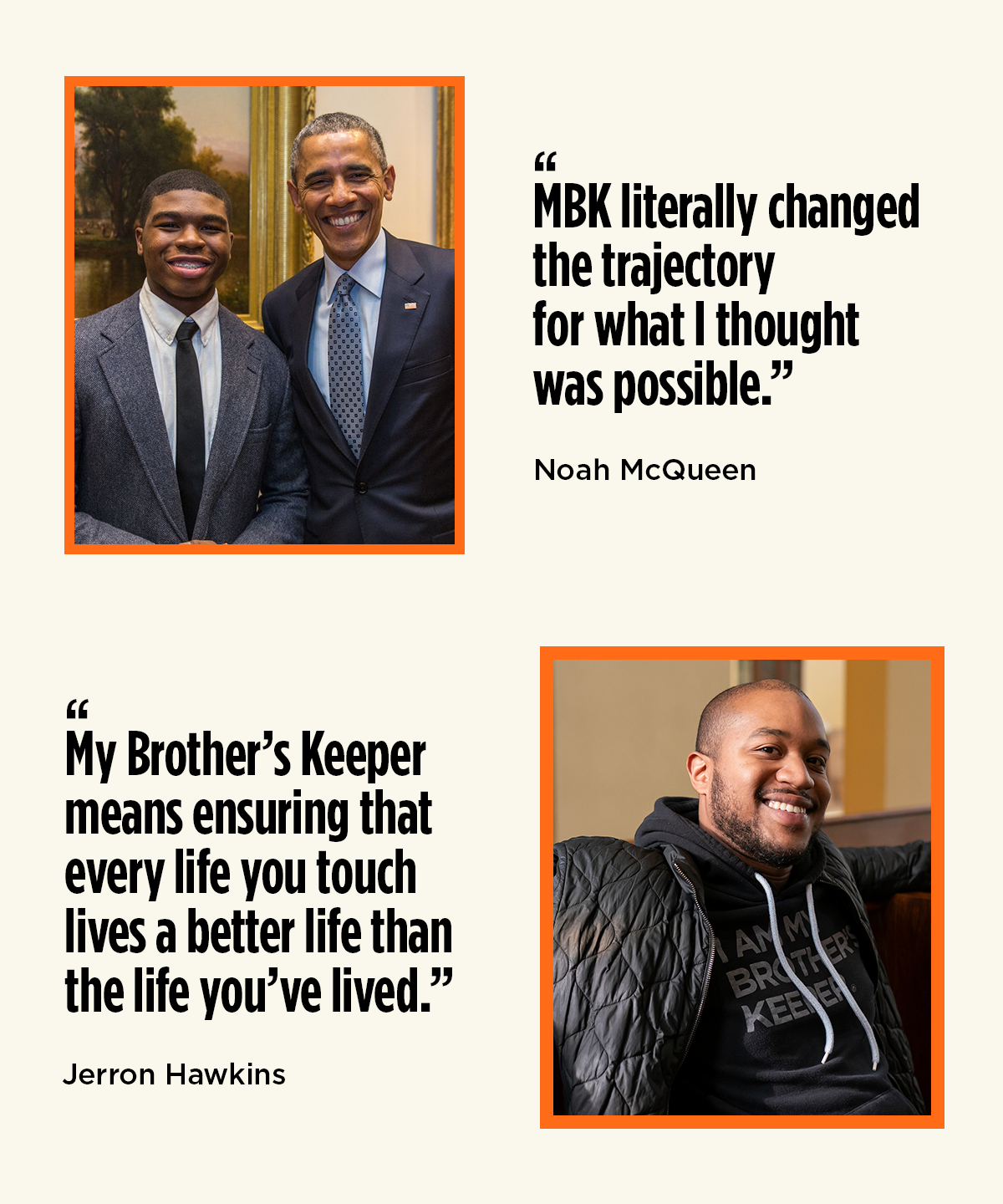 On the top, a photo of a Black man with a medium-light skintone smiling at the camera next to the quote "MBK literally changed the trajectory for what I thought was possible." - Jerron Hawkins, on the bottom, a photo of a young Black man with a dark skintone is smiling next to President Obama next to the quote "My Brother's Keeper means that ensuring that every life you touch lives a better life than the life you've lived." - Noah McQueen