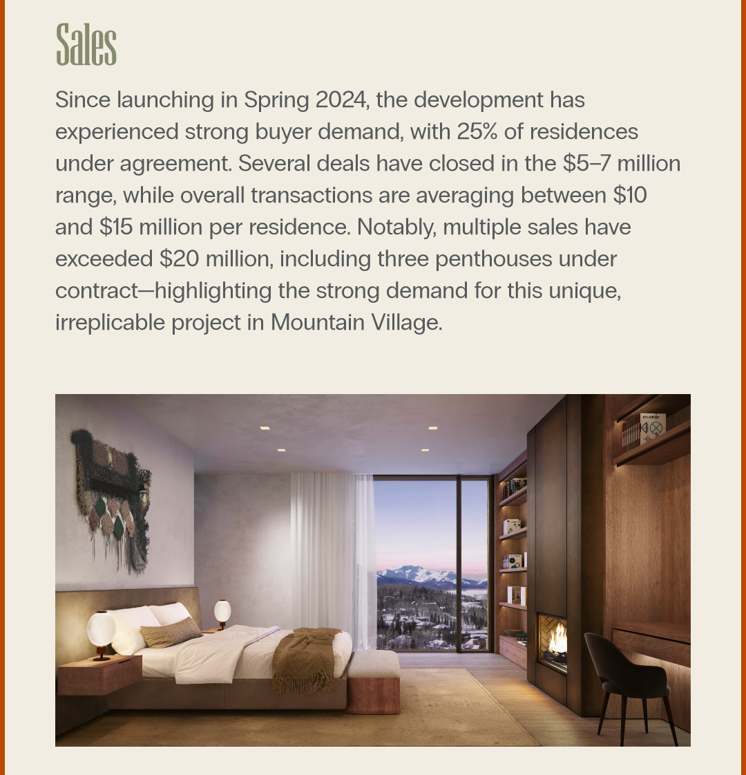 Sales Since launching in Spring 2024, the development has experienced strong buyer demand, with 25% of residences under agreement. Several deals have closed in the $57 million range, while overall transactions are averaging between $10 and $15 million per residence. Notably, multiple sales have exceeded $20 million, including three penthouses under contracthighlighting the strong demand for this unique, irreplicable project in Mountain Village.