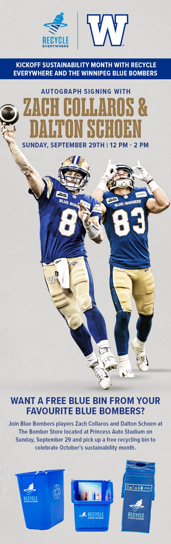 KICKOFF SUSTAINABILITY MONTH WITH RECYCLE EVERYWHERE AND THE WINNIPEG BLUE BOMBERS AUTOGRAPH SIGNING WITH ZACH COLLARDS & DALTON SCHOEN SUNDAY, SEPTEMBER 29TH | 12 PM - 2 PM WANT A FREE BLUE BIN FROM YOUR FAVOURITE BLUE BOMBERS? Join Blue Bombers players Zach Collaros and Dalton Schoen at The Bomber Store located at Princess Auto Stadium on Sunday, September 29 and pick up a free recycling bin to celebrate October's sustainability month.