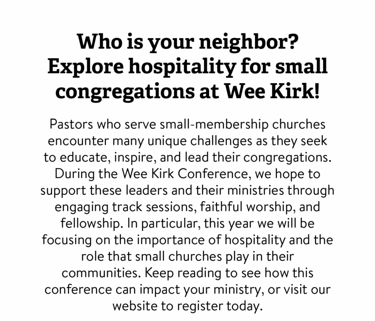 Who is your neighbor? Explore hospitality for small congregations at Wee Kirk! - Pastors who serve small-membership churches encounter many unique challenges as they seek to educate, inspire, and lead their congregations. During the Wee Kirk Conference, we hope to support these leaders and their ministries through engaging track sessions, faithful worship, and fellowship. In particular, this year we will be focusing on the importance of hospitality and the role that small churches play in their communities. Keep reading to see how this conference can impact your ministry, or visit our website to register today. 