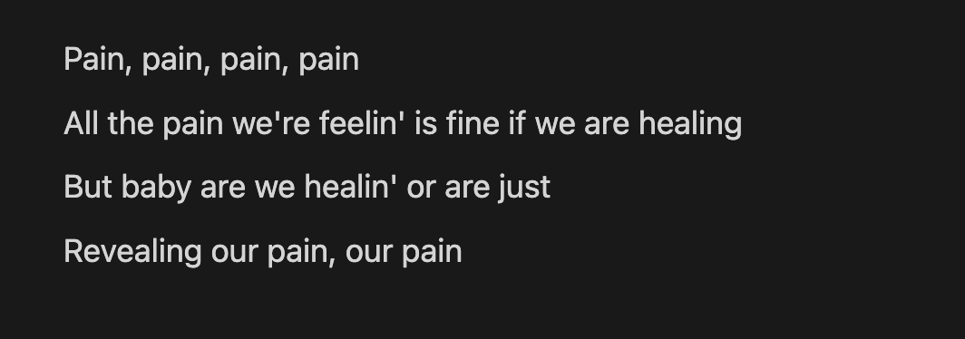 lyrics from rachel lark's song: Pain, pain, pain, pain  All the pain we're feelin' is fine if we are healing  But baby are we healin' or are just  Revealing our pain, our pain