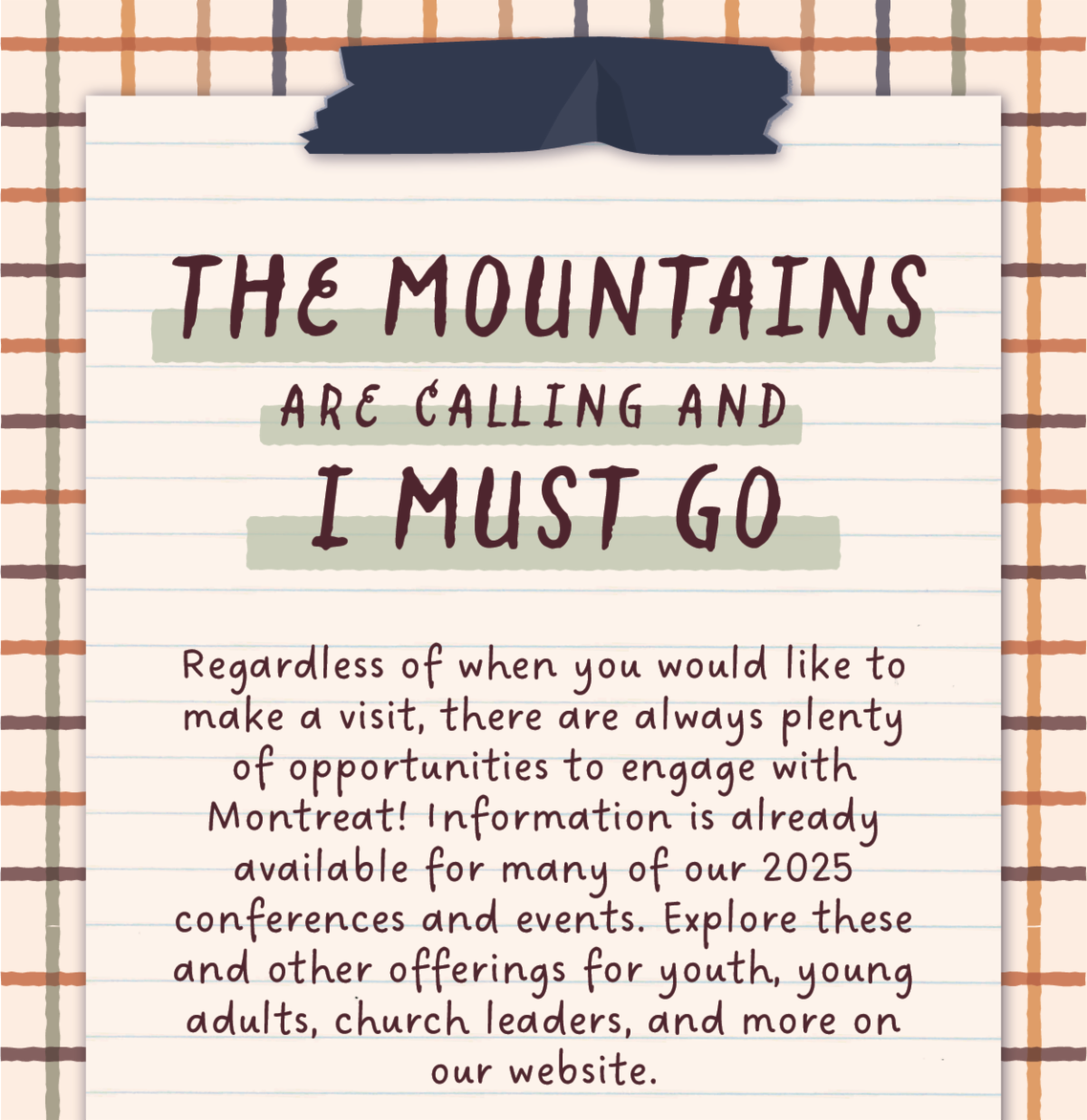 The mountains are calling and I must go - Regardless of when you would like to make a visit, there are always plenty of opportunities to engage with Montreat! Information is already available for many of our 2025 conferences and events. Explore these and other offerings for youth, young adults, church leaders, and more on our website.