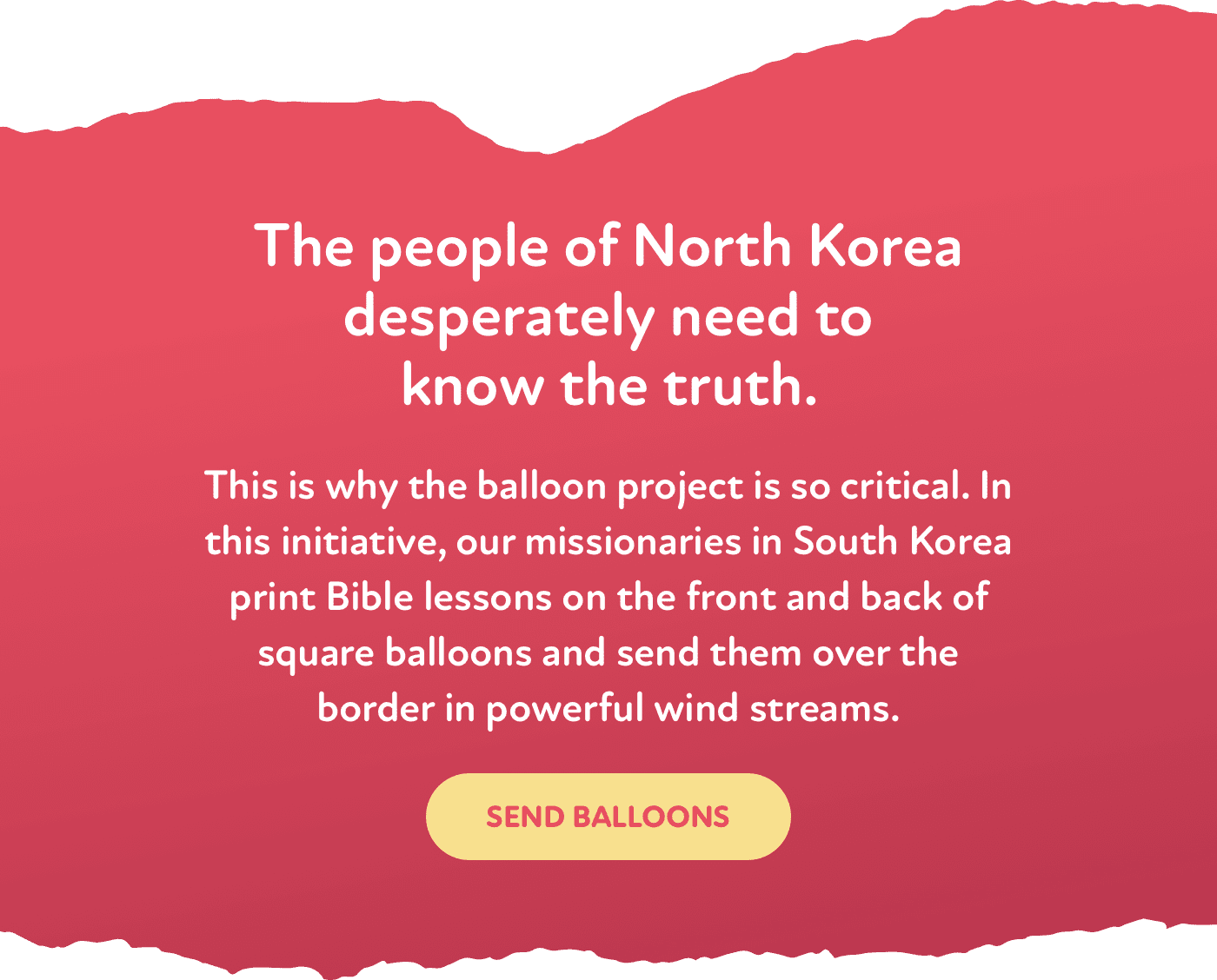 O povo da Coreia do Norte precisa desesperadamente de saber a verdade. | É por isso que o projeto do balão é tão crítico. Nesta iniciativa, os nossos missionários na Coreia do Sul imprimem lições bíblicas na frente e no verso de balões quadrados e enviam-nos através da fronteira em fortes correntes de vento. | Enviar balões