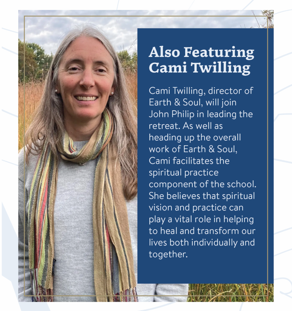 Also Featuring Cami Twilling: Cami Twilling, director of Earth & Soul, will join John Philip in leading the retreat. As well as heading up the overall work of Earth & Soul, Cami facilitates the spiritual practice component of the school. She believes that spiritual vision and practice can play a vital role in helping to heal and transform our lives both individually and together.