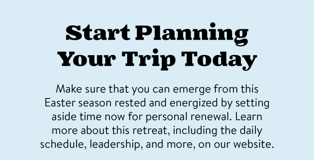 Start Planning Your Trip Today - Make sure that you can emerge from this Easter season rested and energized by setting aside time now for personal renewal. Learn more about this retreat, including the daily schedule, leadership, and more, on our website.