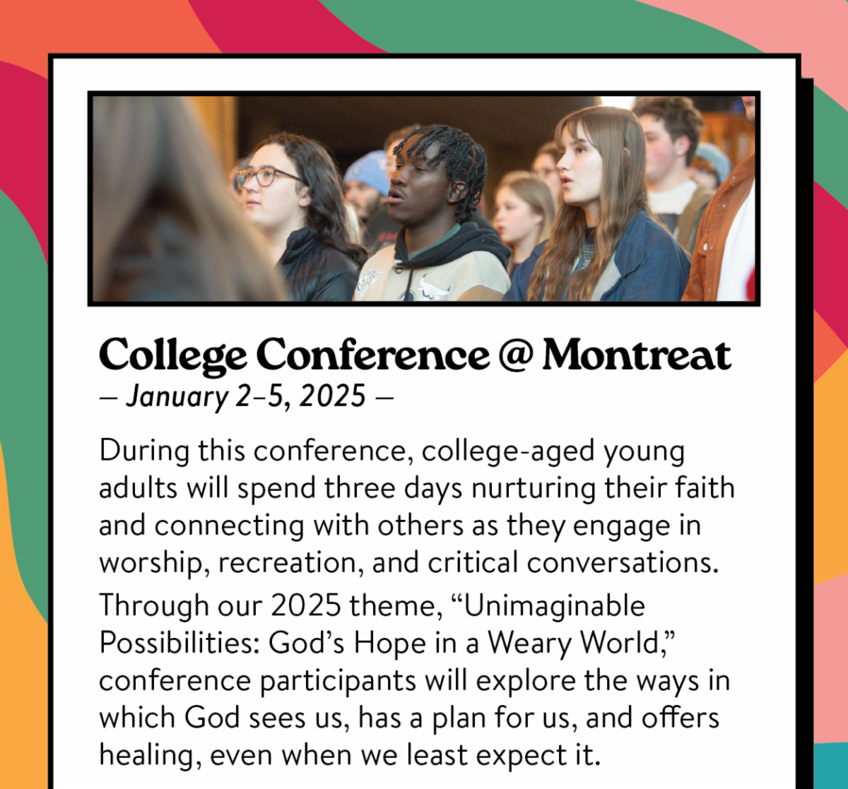 College Conference @ Montreat: January 2-5, 2025: During this conference, college-aged young adults will spend three days nurturing their faith and connecting with others as they engage in worship, recreation, and critical conversations.  Through our 2025 theme, “Unimaginable Possibilities: God’s Hope in a Weary World,” conference participants will explore the ways in which God sees us, has a plan for us, and offers healing, even when we least expect it.