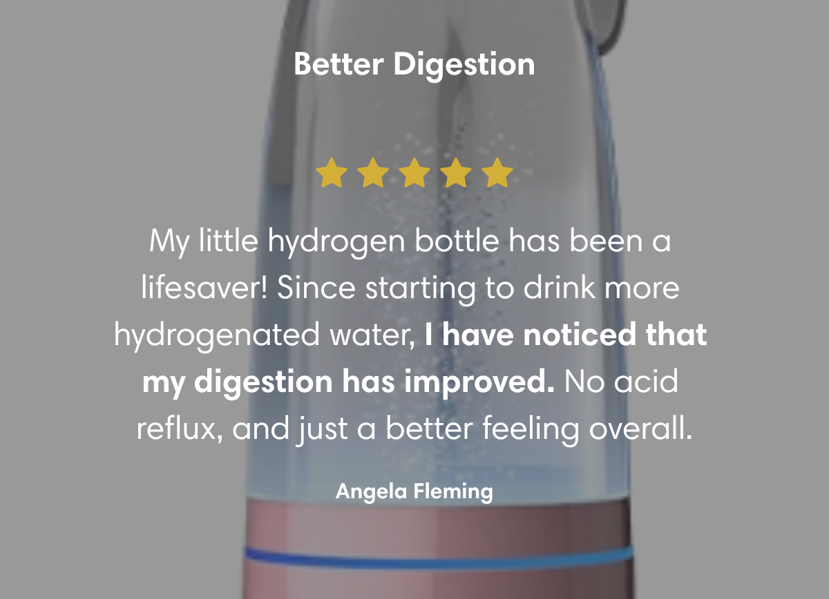 Better Digestion My little hydrogen bottle has been a lifesaver! Since starting to drink more hydrogenated water, I have noticed that my digestion has improved. No acid reflux, and just a better feeling overall. Angela Fleming