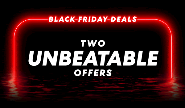  Black Friday Deals Two unbeatable offers. One legendary sale.