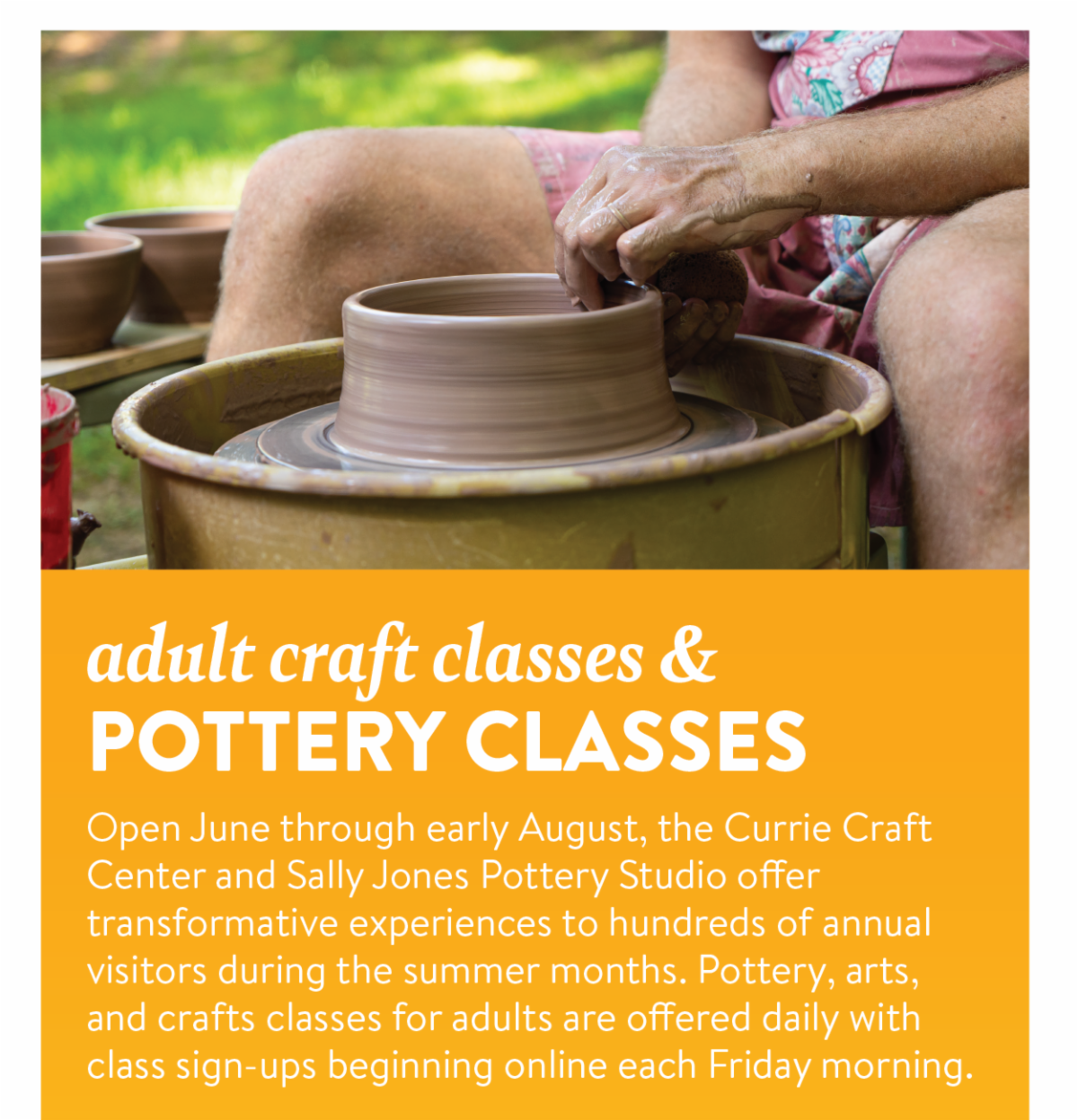 Adult craft classes & pottery classes - Open June through early August, the Currie Craft Center and Sally Jones Pottery Studio offer transformative experiences to hundreds of annual visitors during the summer months. Pottery, arts, and crafts classes for adults are offered daily with class sign-ups beginning online each Friday morning.
