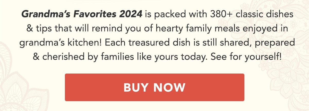 Grandma's Favorites 2024 is packed with 380+ classic dishes and tips that will remind you of heartwarming family meals enjoyed in grandma's kitchen! Each treasured dish is still shared, prepared and cherished by families like yours today. See for yourself! BUY NOW!