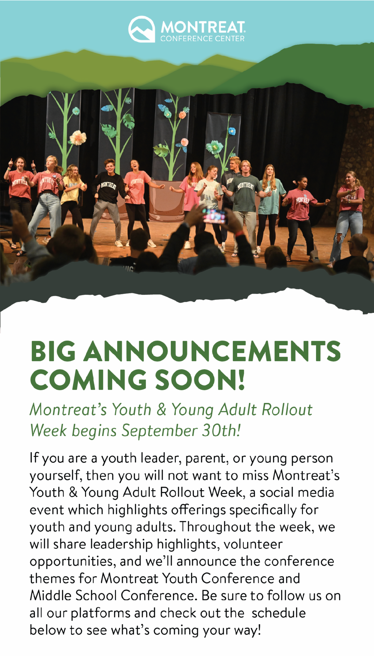 Big Announcements Coming Soon! Montreat's Youth & Young Adult Rollout Week begins on September 30th! - If you are a youth leader, parent, or young person yourself, then you will not want to miss Montreat’s Youth & Young Adult Rollout Week, a social media event which highlights offerings specifically for youth and young adults. Throughout the week, we will share leadership highlights, volunteer opportunities, and we’ll announce the conference themes for Montreat Youth Conference and Middle School Conference. Be sure to follow us on all our platforms and check out the schedule below to see what’s coming your way!