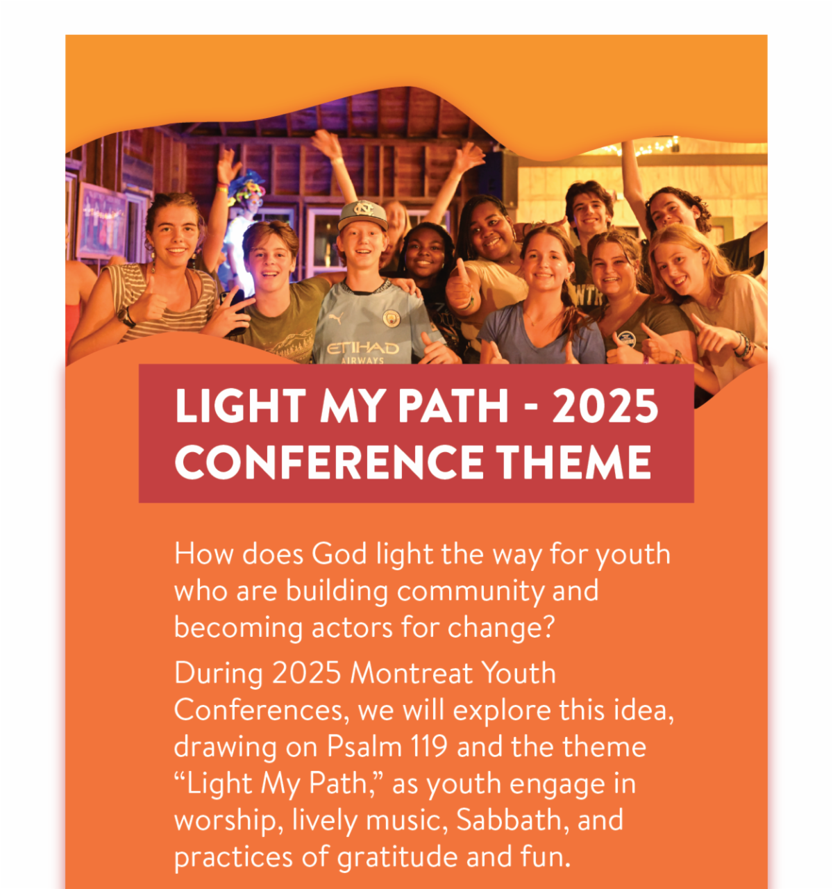 Light My Path: 2025 Conference Theme - How does God light the way for youth who are building community and becoming actors for change? During 2025 Montreat Youth Conferences, we will explore this idea, drawing on Psalm 119 and the theme “Light My Path,” as youth engage in worship, lively music, Sabbath, and practices of gratitude and fun.