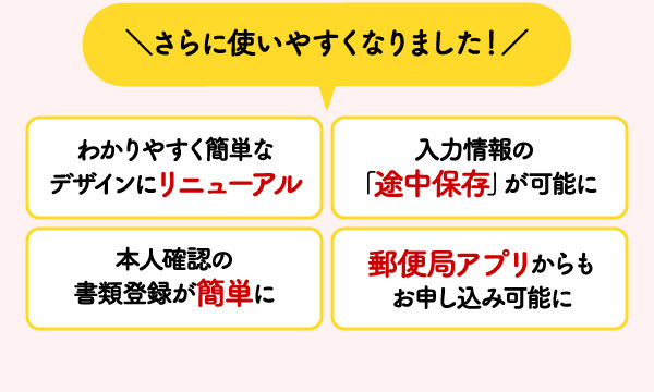 ＼さらに使いやすくなりました！／　わかりやすく簡単なデザインにリニューアル　入力情報の「途中保存」が可能に　本人確認の書類登録が簡単に　郵便局アプリからもお申し込み可能に