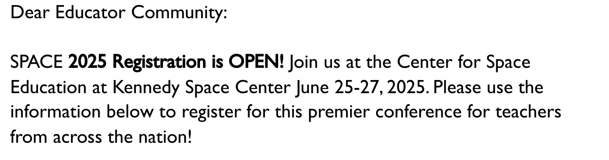 Dear Educator Community:  SPACE 2025 Registration is OPEN! Join us at the Center for Space Education at Kennedy Space Center June 25-27, 2025. Please use the information below to register for this premier conference for teachers from across the nation!