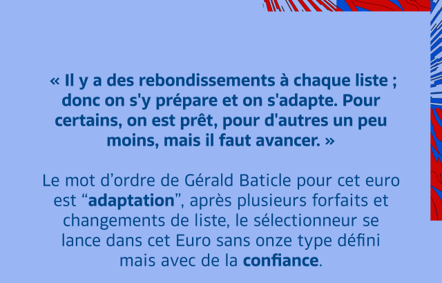  « Il y a des rebondissements à chaque liste ; donc on s'y prépare et on s'adapte. Pour certains, on est prêt, pour d'autres un peu moins, mais il faut avancer. »  Le mot d’ordre de Gérald Baticle pour cet euro est “adaptation”, après plusieurs forfaits et changements de liste, le sélectionneur se lance dans cet Euro sans onze type défini mais avec de la confiance.