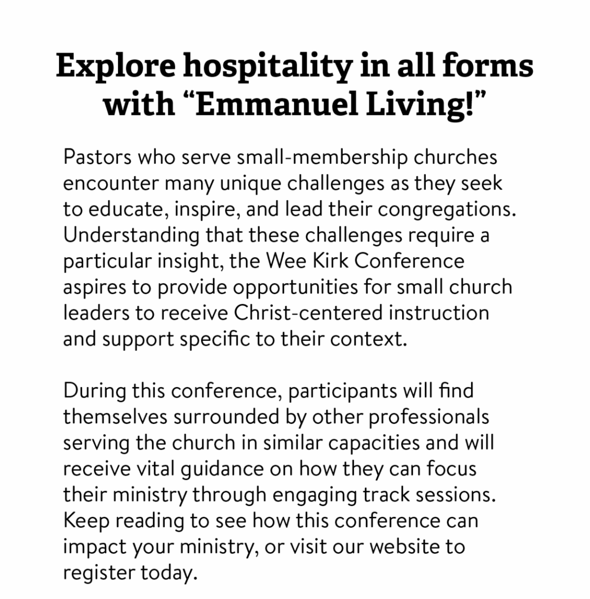 Explore hospitality in all forms with "Emmanuel Living!" - Pastors who serve small-membership churches encounter many unique challenges as they seek to educate, inspire, and lead their congregations. Understanding that these challenges require a particular insight, the Wee Kirk Conference aspires to provide opportunities for small church leaders to receive Christ-centered instruction and support specific to their context.  During this conference, participants will find themselves surrounded by other professionals serving the church in similar capacities and will receive vital guidance on how they can focus their ministry through engaging track sessions. Keep reading to see how this conference can impact your ministry, or visit our website to register today. 