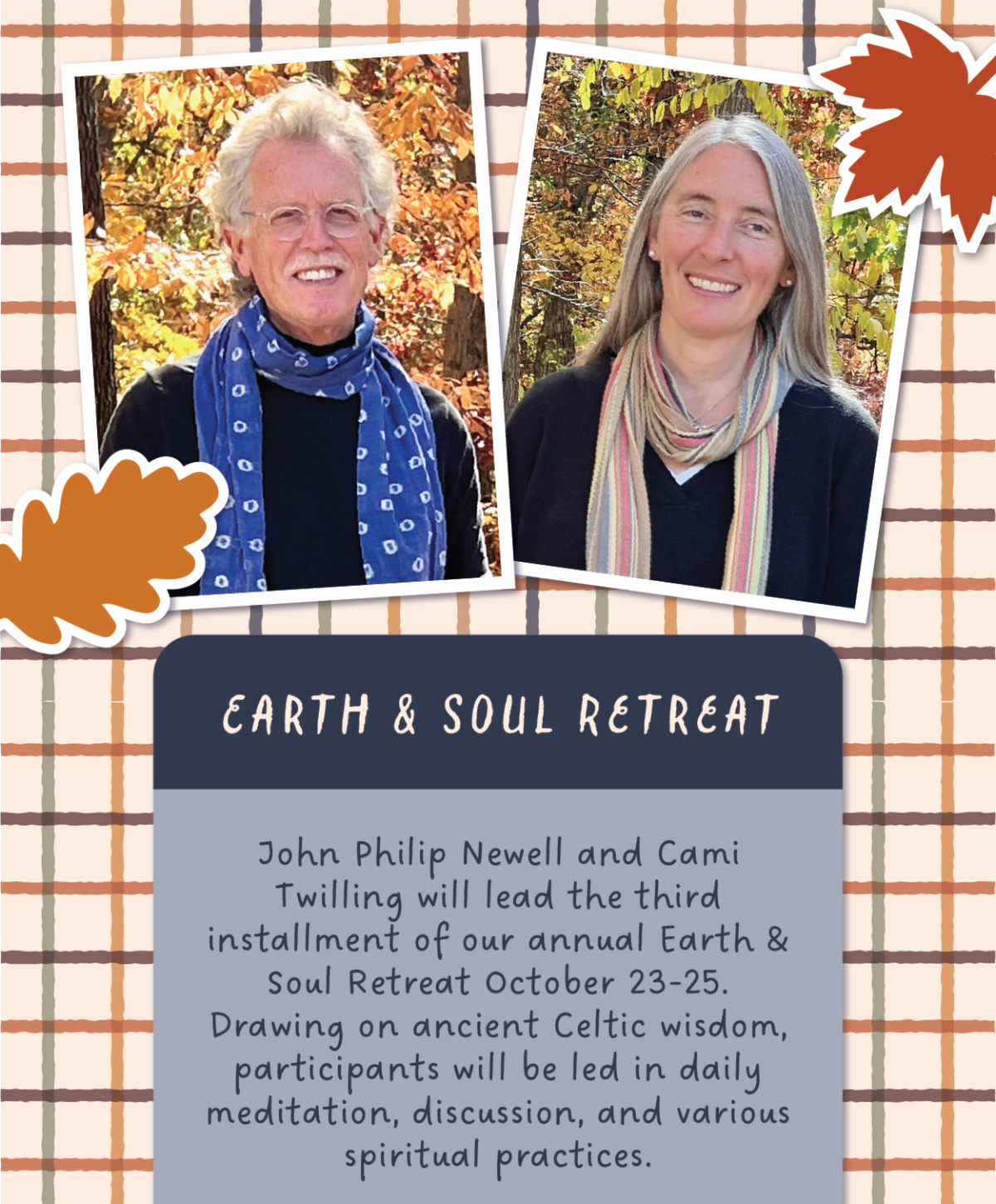 Earth & Soul Retreat - John Philip Newell and Cami Twilling will lead the third installment of our annual Earth & Soul Retreat October 23-25. Drawing on ancient Celtic wisdom, participants will be led in daily meditation, discussion, and various spiritual practices.