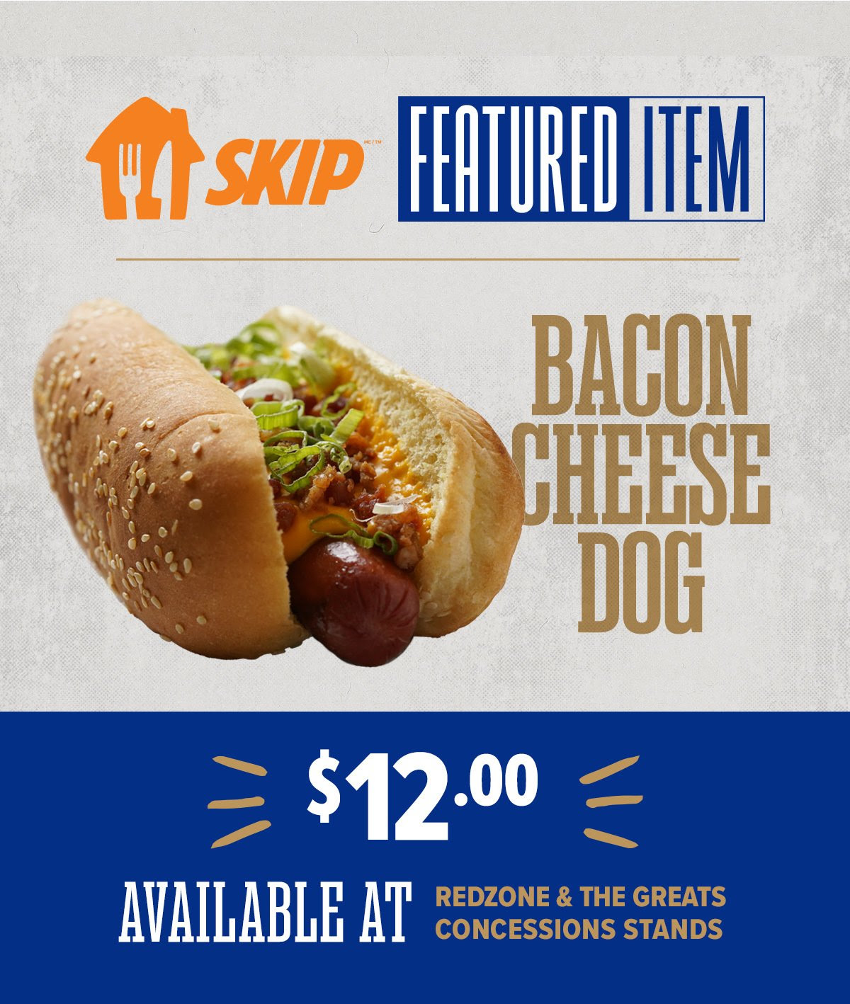 SKIP FEATURE ITEM OF THE GAME - Bacon Cheese Dog $12. Available at Redzone and The Greats concessions stands