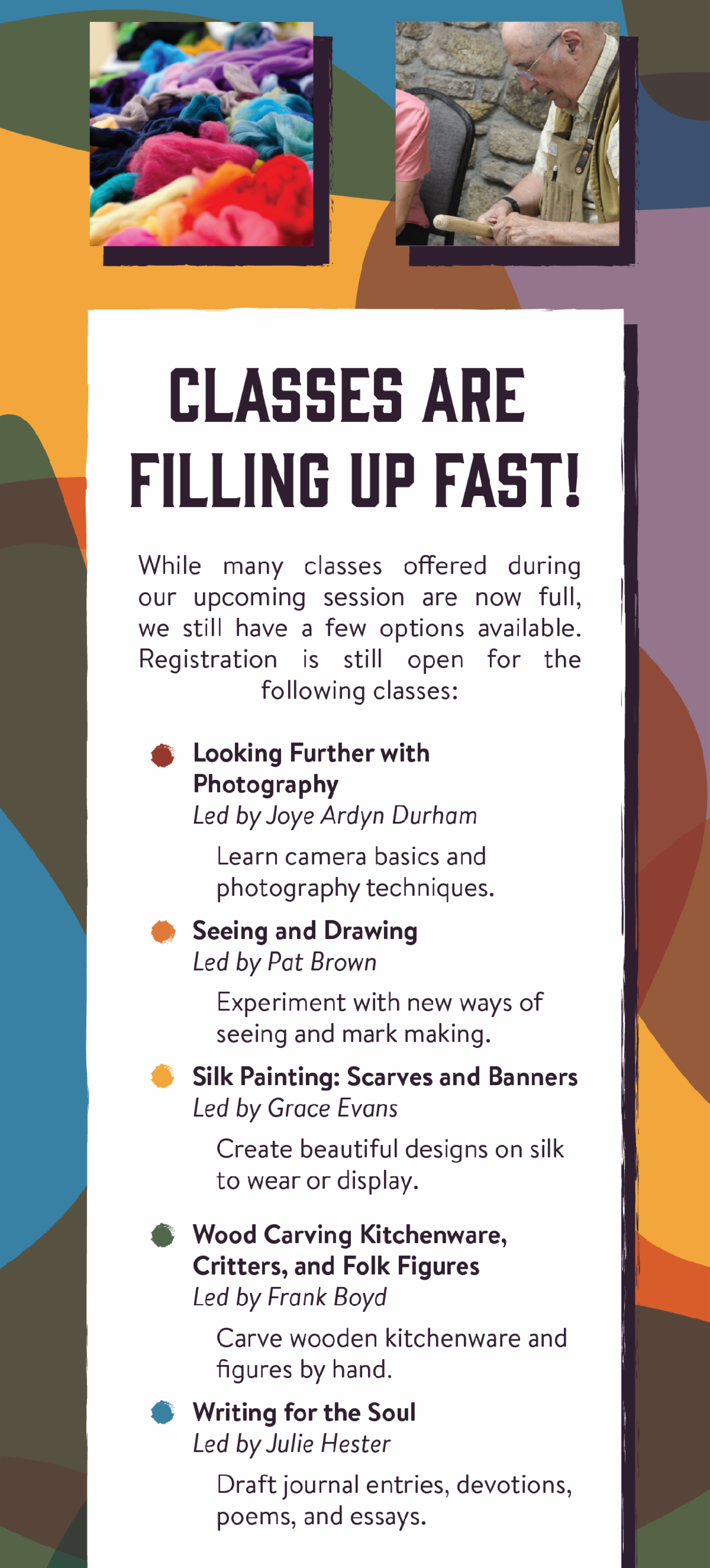 Classes are Filling Up Fast - While many classes offered during our upcoming session are now full, we still have a few options available. Registration is still open for the following classes: "Looking Further with Photography" led by Joye Ardyn Durham - Learn camera basics and photography techniques.  "Seeing and Drawing" led by Pat Brown - Experiment with new ways of seeing and mark making. "Silk Painting: Scarves and Banners" led by Grace Evans - Create beautiful designs on silk to wear or display. "Wood Carving Kitchenware, Critters, and Folk Figures" led by Frank Boyd - Carve wooden kitchenware and figures by hand. "Writing for the Soul" led by Julie Hester - Draft journal entries, devotions, poems, and essays.