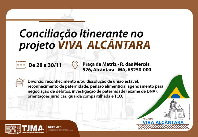 A imagem é um cartaz informativo sobre o projeto "VIVA ALCÂNTARA". O cartaz anuncia a "Conciliação Itinerante no projeto VIVA ALCÂNTARA" que ocorrerá de 28 a 30 de novembro na Praça da Matriz, Rua das Mercês, 526, Alcântara - MA, 65250-000.O cartaz lista os serviços oferecidos, que incluem:DivórcioReconhecimento e/ou dissolução de união estávelReconhecimento de paternidadePensão alimentíciaAgendamento para negociação de débitosInvestigação de paternidade (exame de DNA)Orientações jurídicasGuarda compartilhadaTCO (Termo Circunstanciado de Ocorrência)No canto inferior esquerdo, há logotipos do TJMA (Tribunal de Justiça do Maranhão) e do NUPEMEC (Núcleo Permanente de Métodos Consensuais de Solução de Conflitos). No canto inferior direito, há o logotipo do projeto "VIVA ALCÂNTARA" com uma ilustração de uma igreja e uma bandeira estilizada do Brasil.