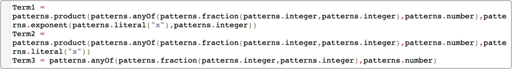 Term1 = patterns.product(patterns.anyOf(patterns.fraction(patterns.integer,patterns.integer),patterns.number),patterns.exponent(patterns.literal(“x”),patterns.integer)) Term2 = patterns.product(paatterns.anyOf(patterns.fraction(patterns.integer,patterns.integer),patterns.number),patterns.literal(“x”)) Term3 = patterns.anyOf(patterns.fraction(patterns.integer,patterns.integer),p.number)