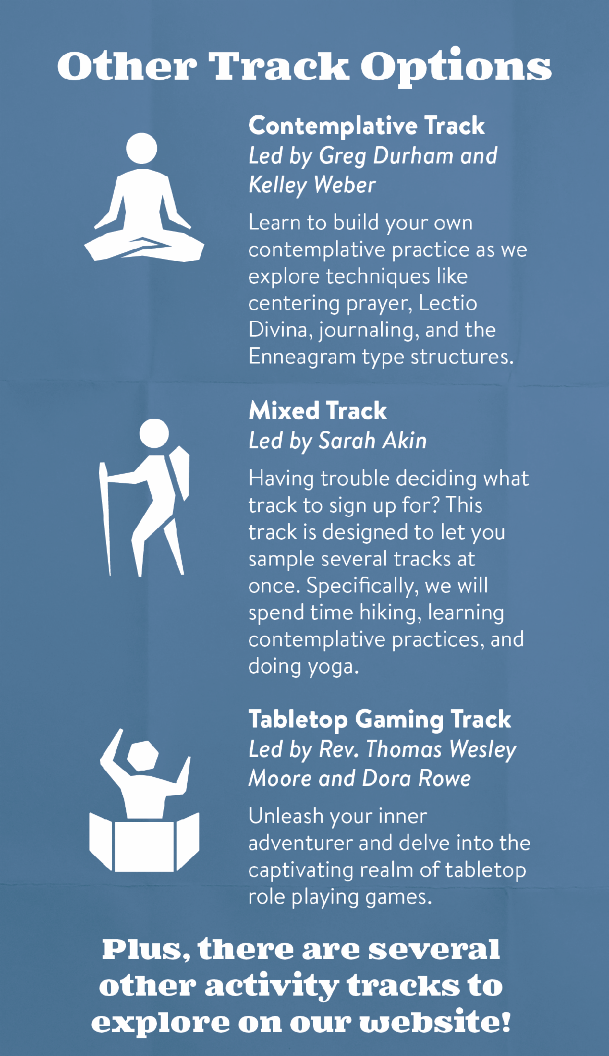 Other Track Options - Contemplative Track, Led by Greg Durham and Kelley Weber: Learn to build your own contemplative practice as we explore techniques like centering prayer, Lectio Divina, journaling, and the Enneagram type structures. Mixed Track, Led by Sarah Akin: Having trouble deciding what track to sign up for? This track is designed to let you sample several tracks at once. Specifically, we will spend time hiking, learning contemplative practices, and doing yoga. Tabletop Gaming Track, Led by Rev. Thomas Wesley Moore and Dora Rowe: Unleash your inner adventurer and delve into the captivating realm of tabletop role playing games. Plus, there are several other activity tracks to explore on our website!