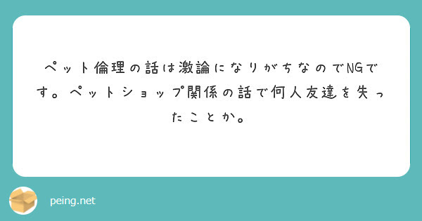 ペット倫理の話は激論になりがちなのでNGです。ペットショップ関係の話で何人友達を失ったことか。