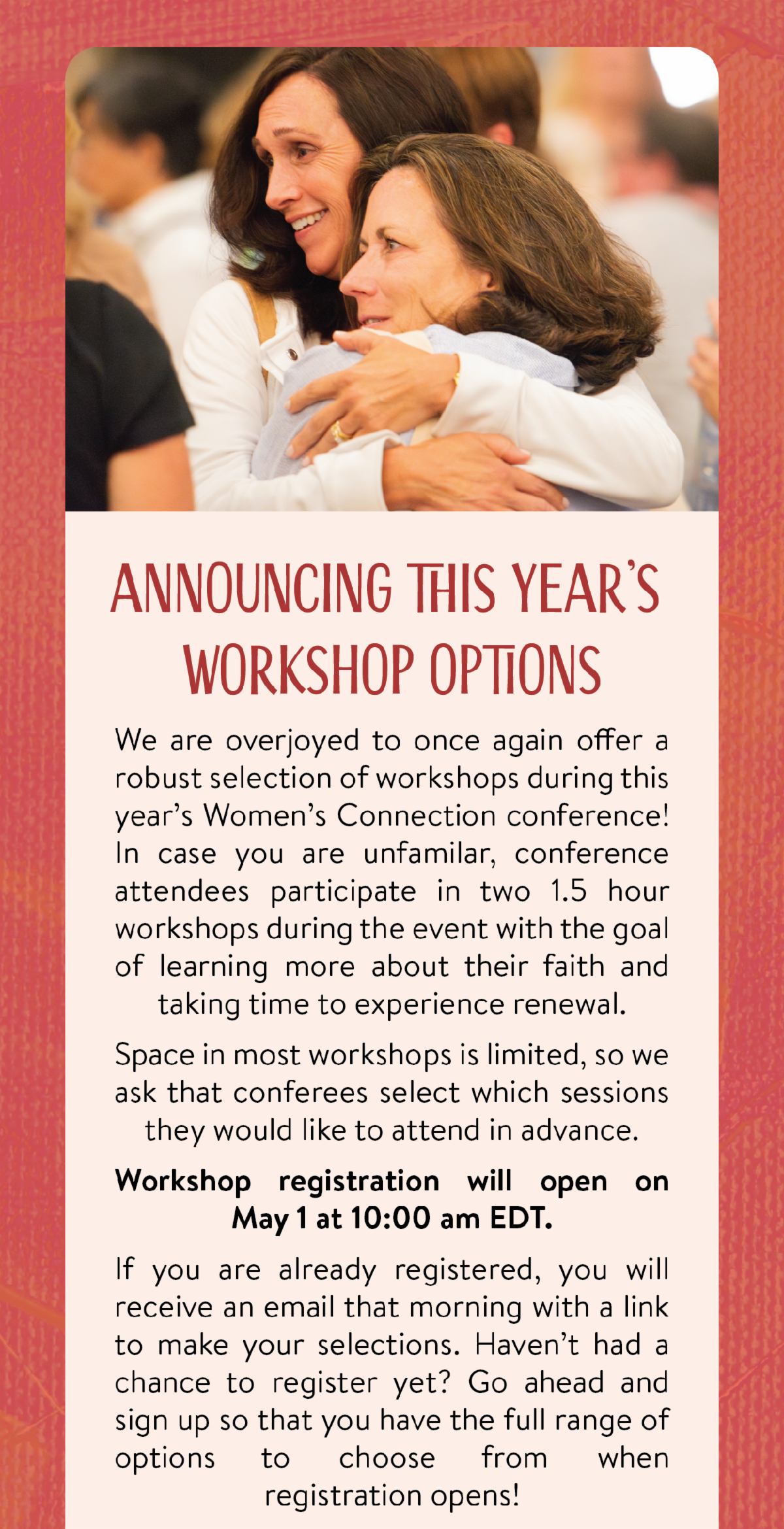 Announcing This Year's Workshop Options - We are overjoyed to once again offer a robust selection of workshops during this year’s Women’s Connection conference! In case you are unfamilar, conference attendees participate in two 1.5 hour workshops during the event with the goal of learning more about their faith and taking time to experience renewal. Space in most workshops is limited, so we ask that conferees select which sessions they would like to attend in advance. Workshop registration will open on May 1 at 10:00 am EDT.  If you are already registered, you will receive an email that morning with a link to make your selections. Haven’t had a chance to register yet? Go ahead and sign up so that you have the full range of options to choose from when registration opens!