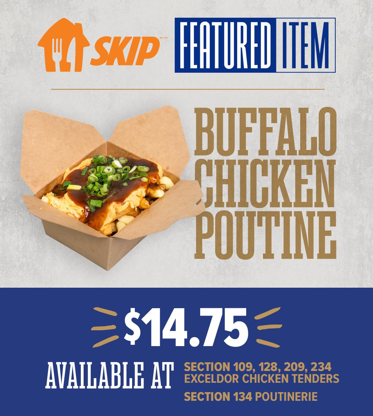 SKIP FEATURE ITEM OF THE GAME - Buffalo Chicken Poutine $14.75. Available at all Exceldor Chicken tenders stands anfd section 134 Poutinerie