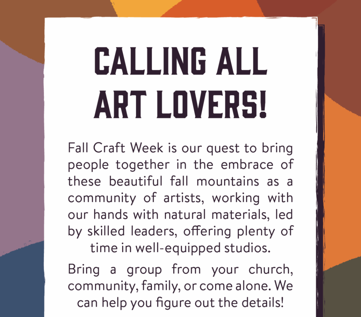 Calling All Art Lovers! Fall Craft Week is our quest to bring people together in the embrace of these beautiful fall mountains as a community of artists, working with our hands with natural materials, led by skilled leaders, offering plenty of time in well-equipped studios.  Bring a group from your church, community, family, or come alone. We can help you figure out the details!