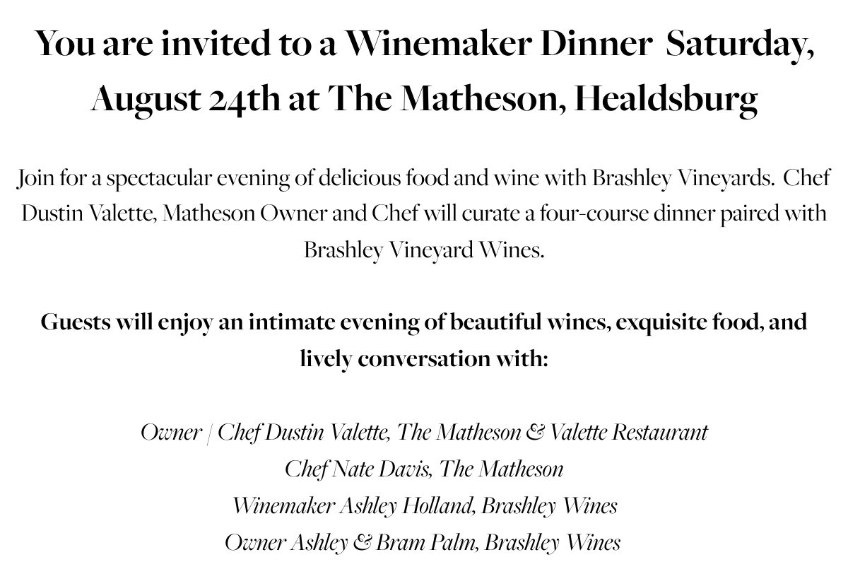 You are invited to a Winemaker Dinner  Saturday, August 24th at The Matheson, Healdsburg Join for a spectacular evening of delicious food and wine with Brashley Vineyards.  Chef Dustin Valette, Matheson Owner and Chef will curate a four-course dinner paired with Brashley Vineyard Wines. Guests will enjoy an intimate evening of beautiful wines, exquisite food, and lively conversation with: Owner / Chef Dustin Valette, The Matheson & Valette RestaurantChef Nate Davis, The MathesonWinemaker Ashley Holland, Brashley WinesOwner Ashley & Bram Palm, Brashley Wines 