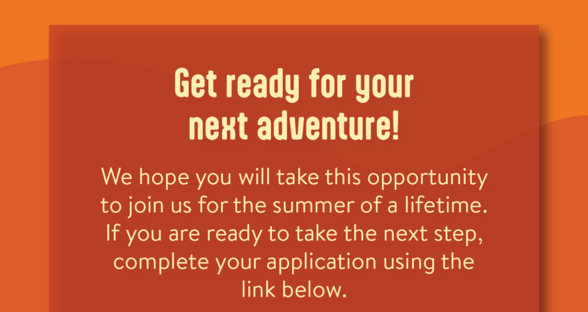 Get ready for your next adventure! - We hope you will take this opportunity to join us for the summer of a lifetime.If you are ready to take the next step, complete your application using the link below.
