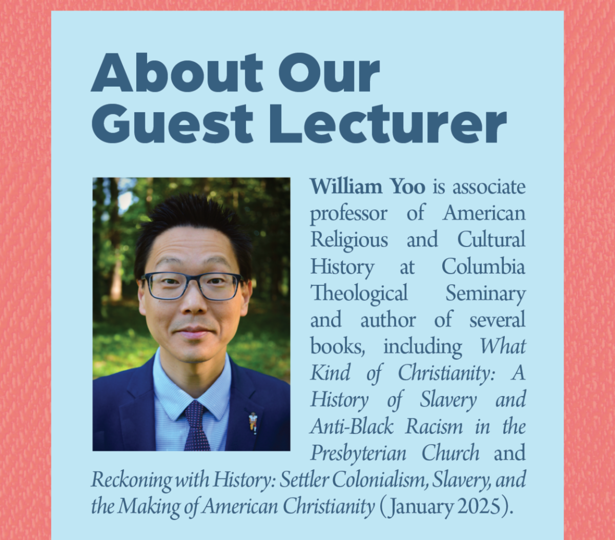 About Our Guest Lecturer - William Yoo is associate professor of American Religious and Cultural History at Columbia Theological Seminary and author of several books, including What Kind of Christianity: A History of Slavery and Anti-Black Racism in the Presbyterian Church and Reckoning with History: Settler Colonialism, Slavery, and the Making of American Christianity (January 2025).