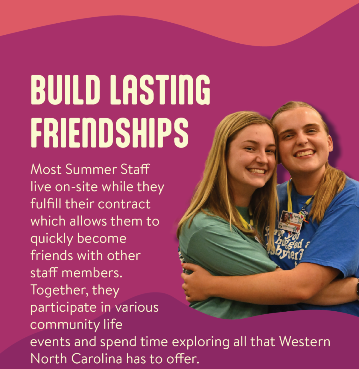 Build Lasting Friendships - Most Summer Staff live on-site while they fulfill their contract which allows them to quickly become friends with other staff members. Together, they participate in various community life events and spend time exploring all that Western North Carolina has to offer.