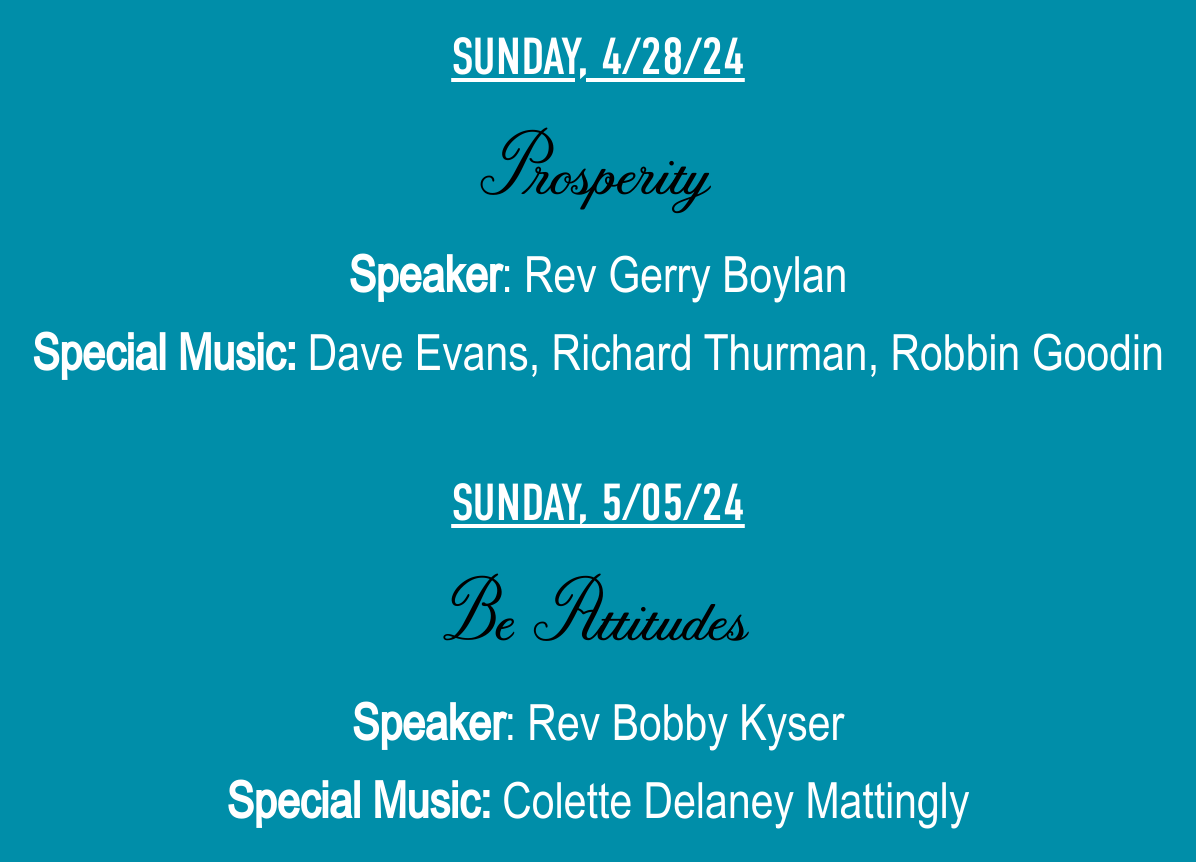 SUNDAY, 4/28/24ProsperitySpeaker: Rev Gerry BoylanSpecial Music: Dave Evans, Richard Thurman, Robbin Goodin SUNDAY, 5/05/24Be AttitudesSpeaker: Rev Bobby KyserSpecial Music: Colette Delaney Mattingly