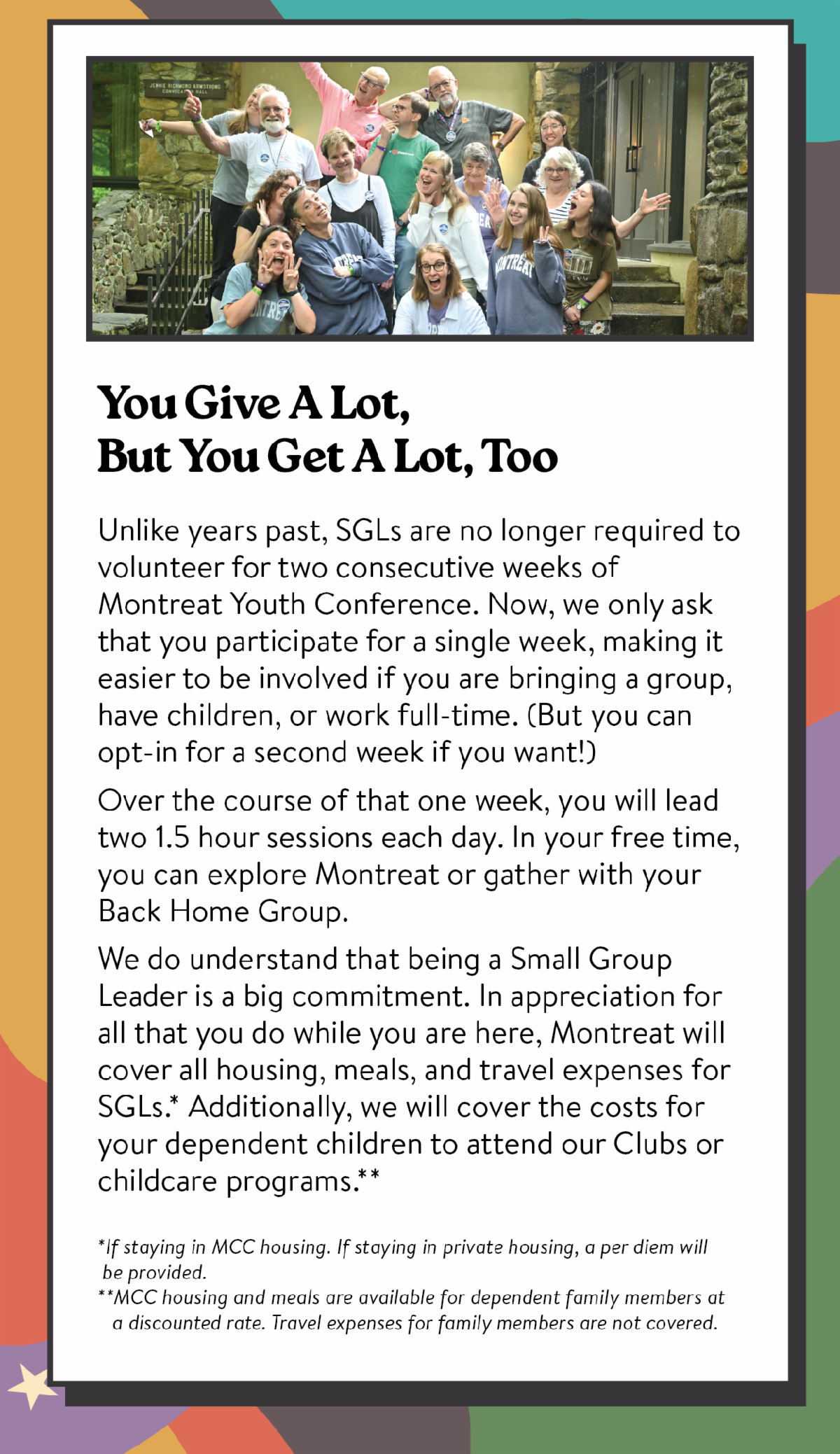 You Give A Lot, But You Get A Lot, Too. Unlike years past, SGLs are no longer required to volunteer for two consecutive weeks of Montreat Youth Conference. Now, we only ask that you participate for a single week, making it easier to be involved if you are bringing a group, have children, or work full-time. (But you can opt-in for a second week if you want!) Over the course of that one week, you will lead two 1.5 hour sessions each day. In your free time, you can explore Montreat or gather with your Back Home Group. We do understand that being a Small Group Leader is a big commitment. In appreciation for all that you do while you are here, Montreat will cover all housing, meals, and travel expenses for SGLs.* Additionally, we will cover the costs for your dependent children to attend our Clubs or childcare programs.** *If staying in MCC housing. If staying in private housing, a per diem will  be provided.  **MCC housing and meals are available for dependent family members at    a discounted rate. Travel expenses for family members are not covered.