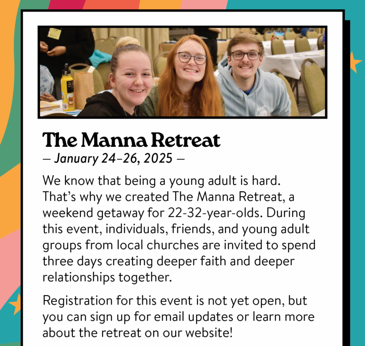 The Manna Retreat - January 24-26, 2025: We know that being a young adult is hard. That’s why we created The Manna Retreat, a weekend getaway for 22-32-year-olds. During this event, individuals, friends, and young adult groups from local churches are invited to spend three days creating deeper faith and deeper relationships together.  Registration for this event is not yet open, but you can sign up for email updates or learn more about the retreat on our website!