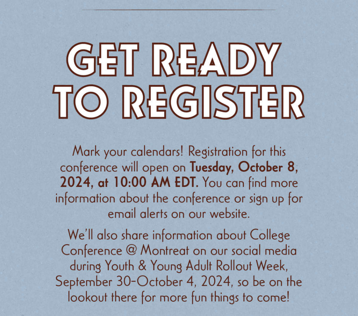 Get Ready to Register - Mark your calendars! Registration for this conference will open on Tuesday, October 8, 2024, at 10:00 AM EDT. You can find more information about the conference or sign up for email alerts on our website. We’ll also share information about College Conference @ Montreat on our social media during Youth & Young Adult Rollout Week, September 30-October 4, 2024, so be on the lookout there for more fun things to come!