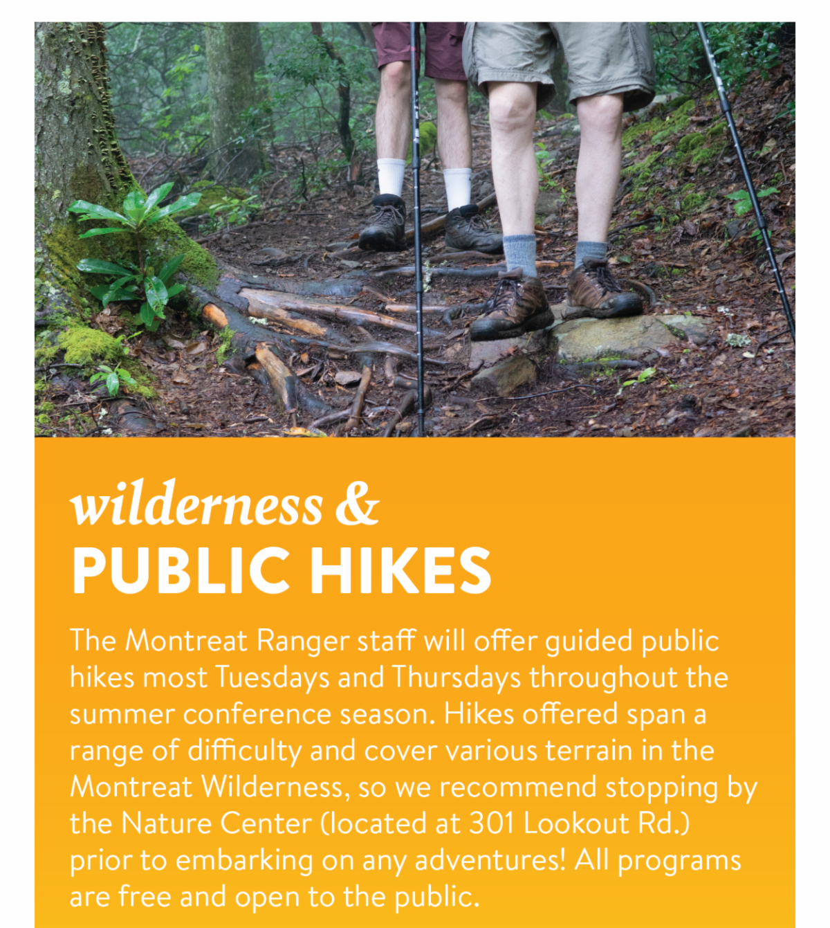 Wilderness & Public Hikes - The Montreat Ranger staff will offer guided public hikes most Tuesdays and Thursdays throughout the summer conference season. Hikes offered span a range of difficulty and cover various terrain in the Montreat Wilderness, so we recommend stopping by the Nature Center (located at 301 Lookout Rd.) prior to embarking on any adventures! All programs are free and open to the public.