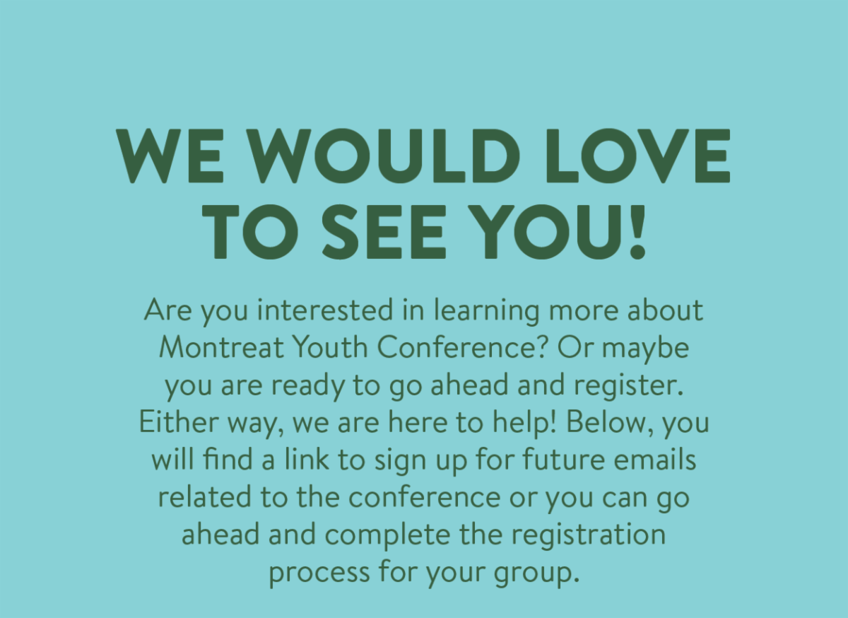 We Would Love to See You! - Are you interested in learning more about Montreat Youth Conference? Or maybe you are ready to go ahead and register. Either way, we are here to help! Below, you will find a link to sign up for future emails related to the conference or you can go ahead and complete the registration process for your group.