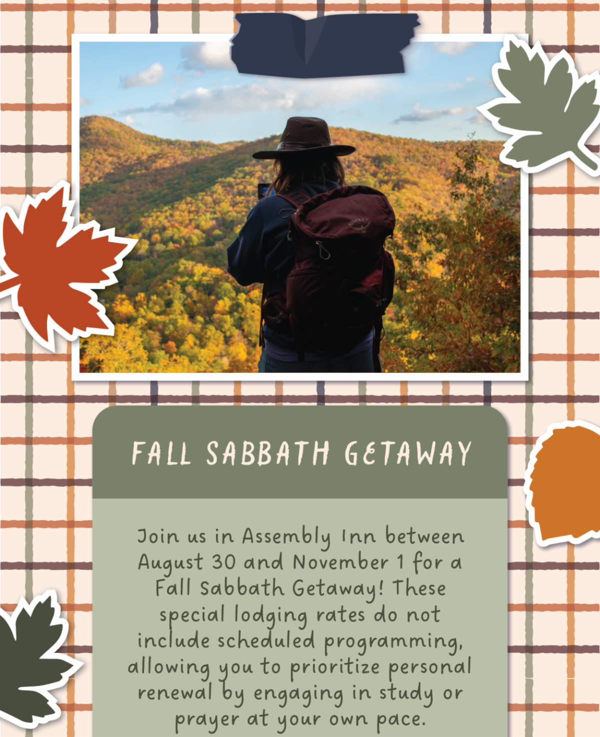 Fall Sabbath Getaway - Join us in Assembly Inn between August 30 and November 1 for a Fall Sabbath Getaway! These special lodging rates do not include scheduled programming, allowing you to prioritize personal renewal by engaging in study or prayer at your own pace.