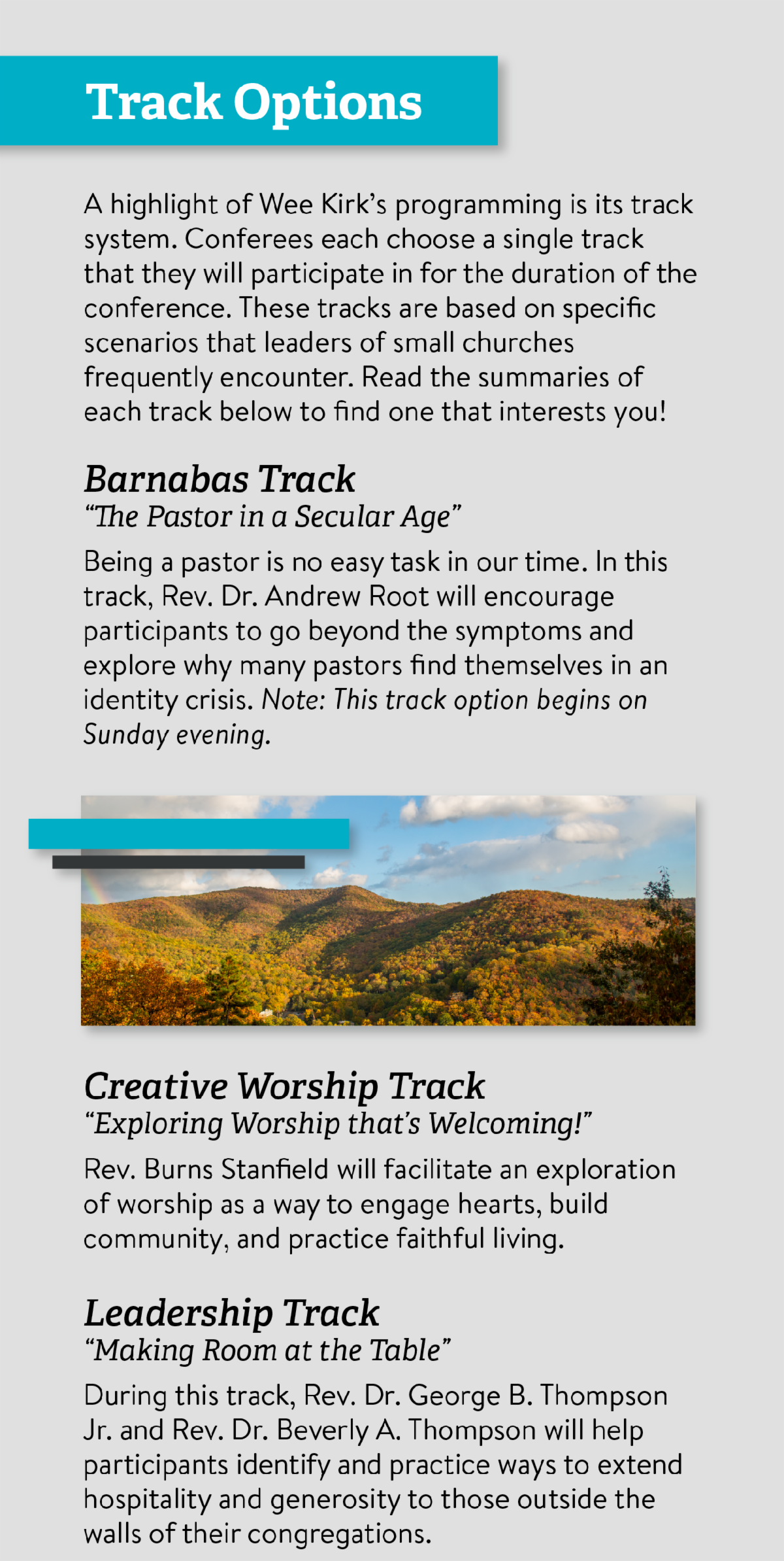 Track Options - A highlight of Wee Kirk’s programming is its track system. Conferees each choose a single track that they will participate in for the duration of the conference. These tracks are based on specific scenarios that leaders of small churches frequently encounter. Read the summaries of each track below to find one that interests you! Barnabas Track “The Pastor in a Secular Age” Being a pastor is no easy task in our time. In this track， Rev. Dr. Andrew Root will encourage participants to go beyond the symptoms and explore why many pastors find themselves in an identity crisis. Note： This track option begins on Sunday evening. Creative Worship Track “Exploring Worship that’s Welcoming!” Rev. Burns Stanfield will facilitate an exploration of worship as a way to engage hearts， build community， and practice faithful living. Leadership Track “Making Room at the Table” During this track， Rev. Dr. George B. Thompson Jr. and Rev. Dr. Beverly A. Thompson will help participants identify and practice ways to extend hospitality and generosity to those outside the walls of their congregations.