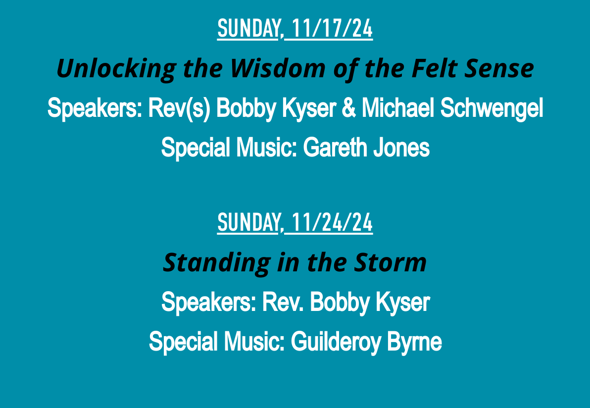 SUNDAY, 11/17/24Unlocking the Wisdom of the Felt SenseSpeakers: Rev(s) Bobby Kyser & Michael SchwengelSpecial Music: Gareth Jones SUNDAY, 11/24/24Standing in the StormSpeakers: Rev. Bobby KyserSpecial Music: Guilderoy Byrne 