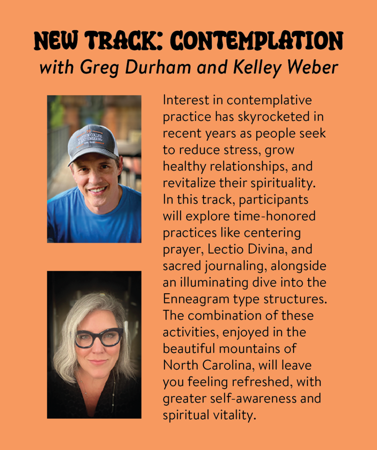 New Track: Contemplation with Greg Durham and Kelley Weber - Interest in contemplative practice has skyrocketed in recent years as people seek to reduce stress, grow healthy relationships, and revitalize their spirituality. In this track, participants will explore time-honored practices like centering prayer, Lectio Divina, and sacred journaling, alongside an illuminating dive into the Enneagram type structures. The combination of these activities, enjoyed in the beautiful mountains of North Carolina, will leave you feeling refreshed, with greater self-awareness and spiritual vitality.