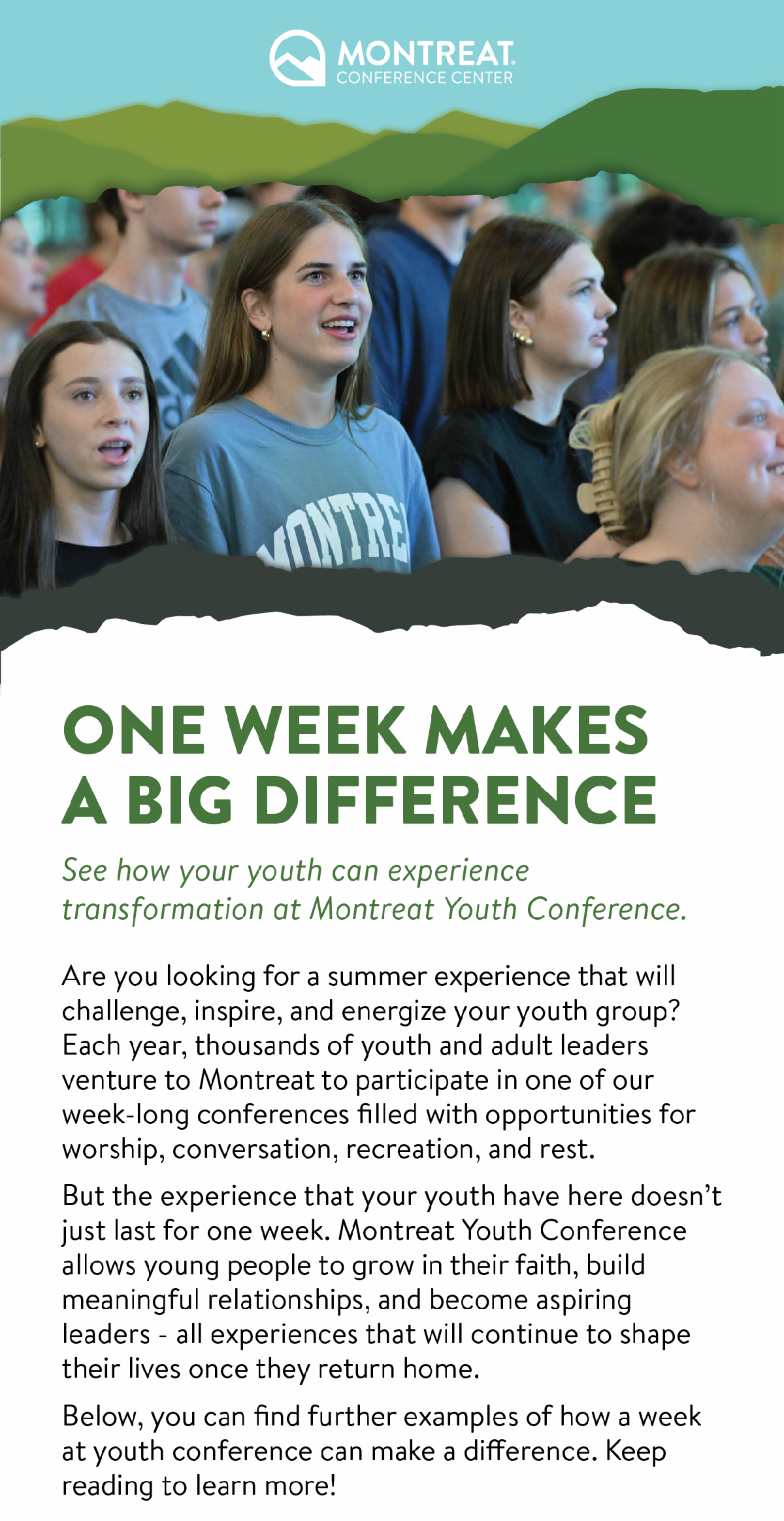 One Week Makes a Big Difference! See how your youth can experience transformation at Montreat Youth Conference. - Are you looking for a summer experience that will challenge, inspire, and energize your youth group? Each year, thousands of youth and adult leaders venture to Montreat to participate in one of our week-long conferences filled with opportunities for worship, conversation, recreation, and rest. But the experience that your youth have here doesn’t just last for one week. Montreat Youth Conference allows young people to grow in their faith, build meaningful relationships, and become aspiring leaders - all experiences that will continue to shape their lives once they return home. Below, you can find further examples of how a week at youth conference can make a difference. Keep reading to learn more!
