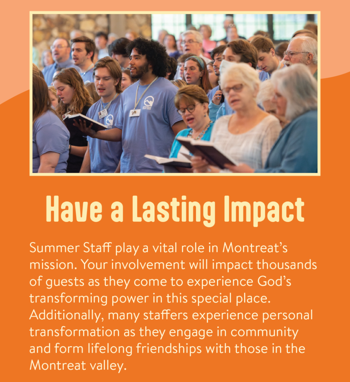 Have a Lasting Impact - Summer Staff play a vital role in Montreat’s mission. Your involvement will impact thousands of guests as they come to experience God’s transforming power in this special place. Additionally, many staffers experience personal transformation as they engage in community and form lifelong friendships with those in the Montreat valley.