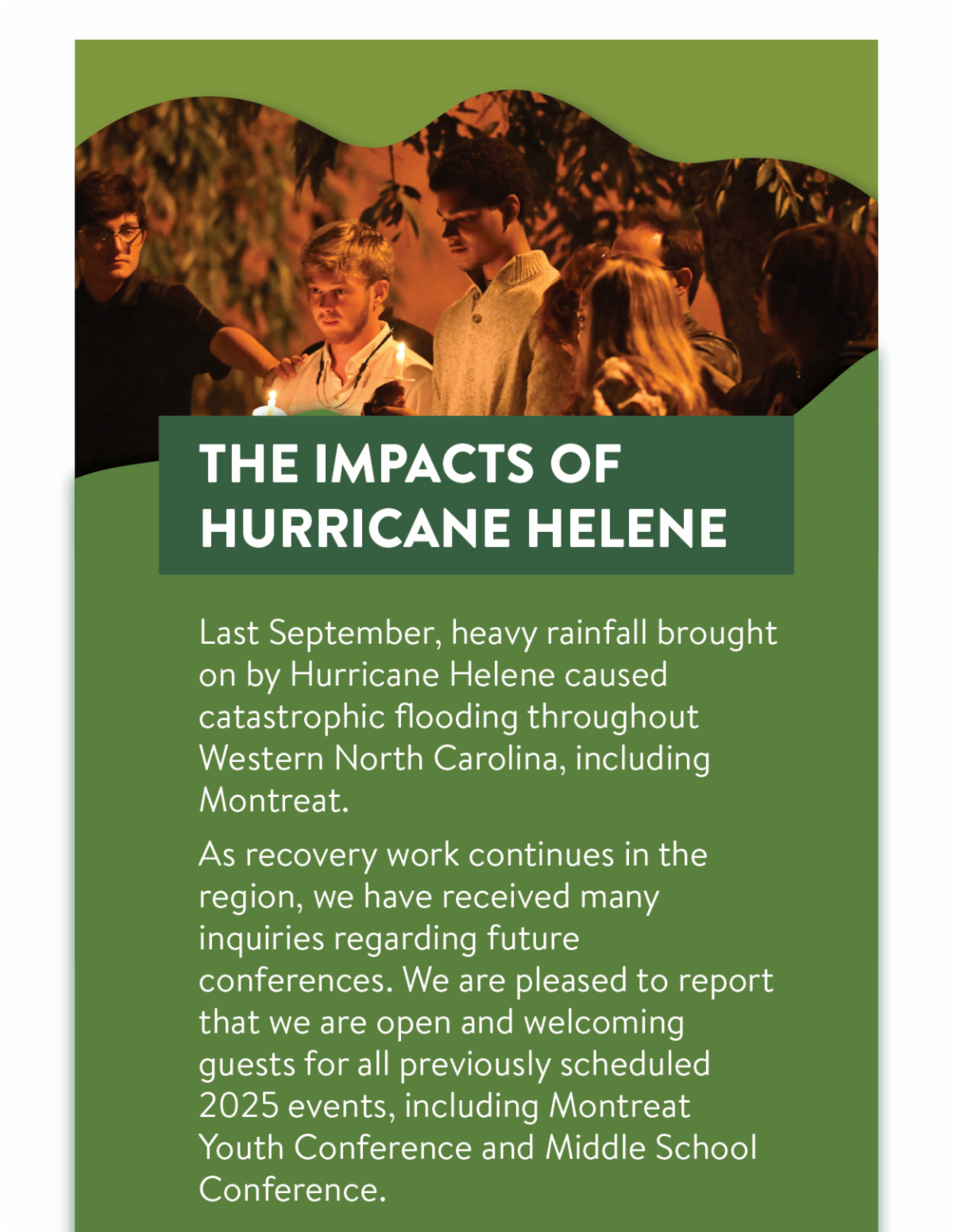 The Impacts of Hurricane Helene - Last September, heavy rainfall brought on by Hurricane Helene caused catastrophic flooding throughout Western North Carolina, including Montreat. As recovery work continues in the region, we have received many inquiries regarding future conferences. We are pleased to report that we are open and welcoming guests for all previously scheduled 2025 events, including Montreat Youth Conference and Middle School Conference.