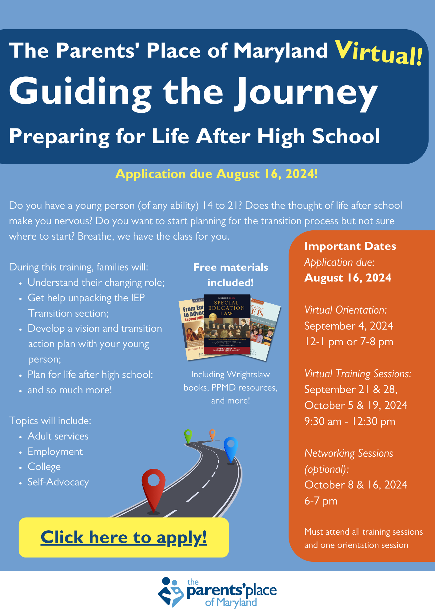 The Parent's Place of Maryland - Virtual - Guiding the Journey: Preparing for Life After High School. Application due August 16, 2024! Do you have a young person (of any ability) 14 to 21? Does the thought of life after school make you nervous? Do you want to start planning for the transition process but not sure where to start? Breathe. We have the class for you. During this training, families will:
Understand their changing role
Get help unpacking the IEP transition section
Develop a vision and transition action plan with your young person
Plan for life after high school
And so much more!
Topics will include adult services, employment, college, self advocacy
Free materials included, including Wrightslaw books, PPMD resources and more

Important dates: 
Application due August 16, 2024
Virtual orientation: September 4, 2024 12-1pm or 7-8pm
Virtual Training Sessions: September 21 & 28, October 5 & 19, 2024 9:30am-12:30pm
Networking Sessions (optional): October 8 & 16, 2024 6-7pm
Must attend all training sessions and one orientation session