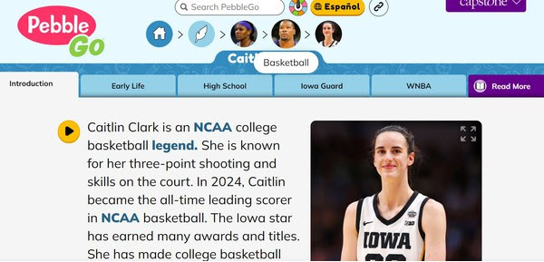 Screenshot of Caitlin Clark article in PebbleGo.  Shows text and photo of Caitlin.
"Caitlin Clark is an NCAA college basketball legend. She is known for her three-point shooting and skills on the court. In 2024, Caitlin became the all-time leading scorer in NCAA basketball. The Iowa star has earned many awards and titles.
She has made college basketball history.