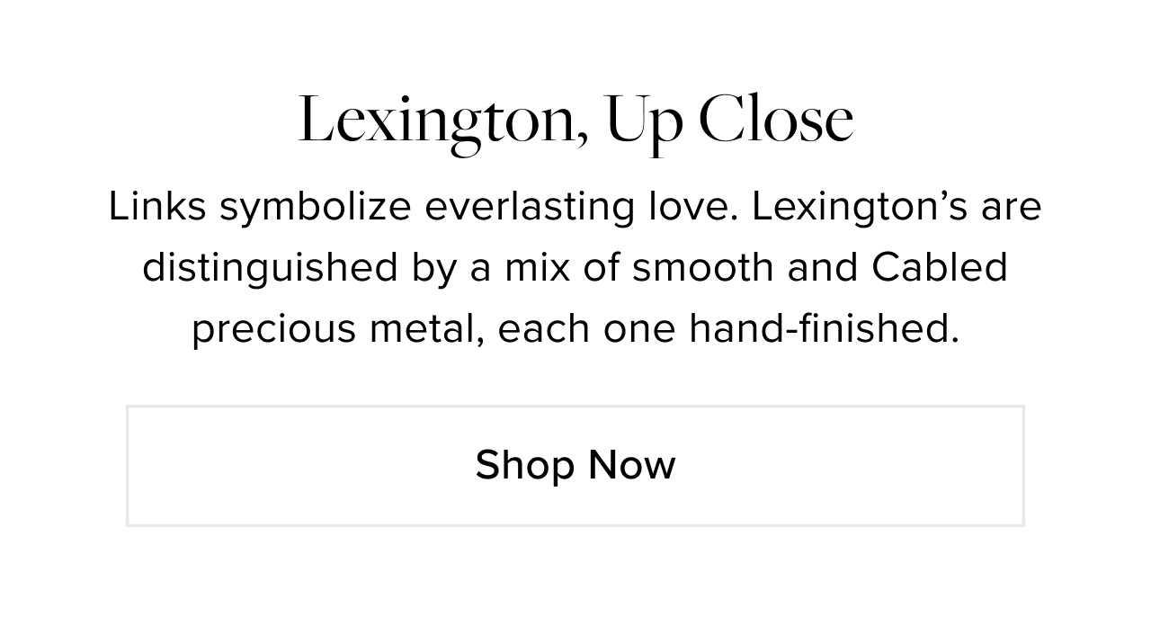 Lexington, Up Close: Links symbolize everlasting love. Lexington’s are distinguished by a mix of smooth and Cabled precious metal, each one hand-finished. Shop Now.